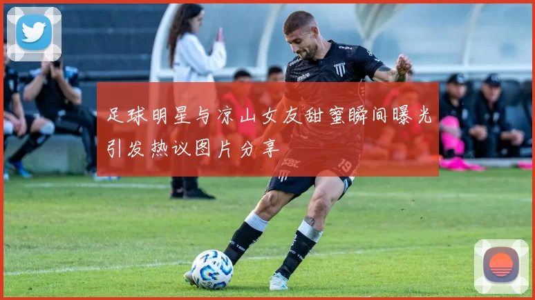 足球明星与凉山女友甜蜜瞬间曝光引发热议图片分享