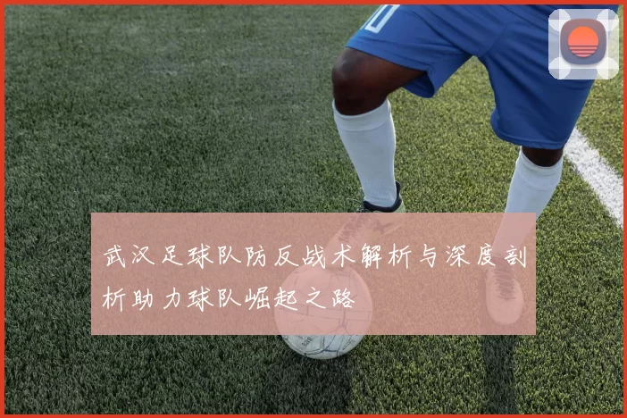 武汉足球队防反战术解析与深度剖析助力球队崛起之路