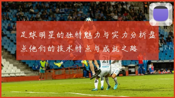 足球明星的独特魅力与实力分析盘点他们的技术特点与成就之路