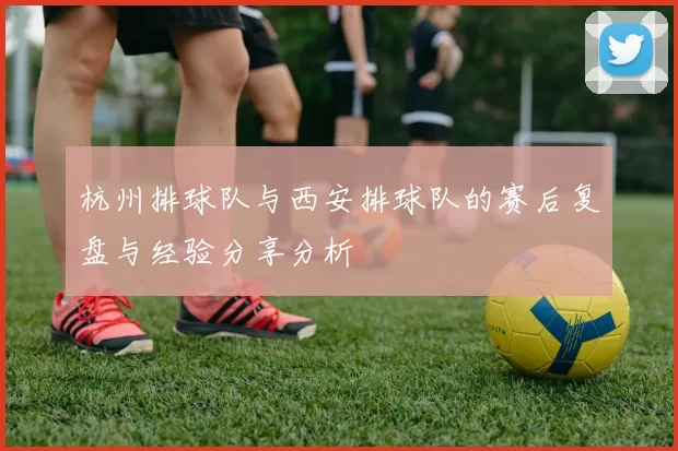 杭州排球队与西安排球队的赛后复盘与经验分享分析