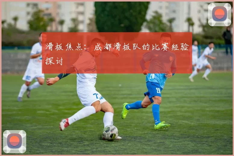 滑板焦点：成都滑板队的比赛经验探讨